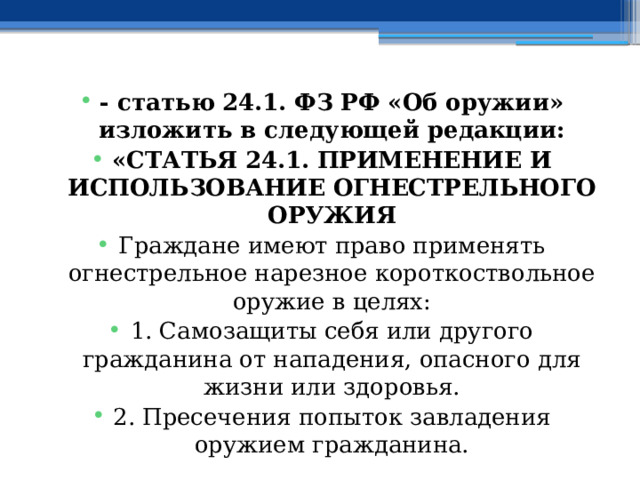 - статью 24.1. ФЗ РФ «Об оружии» изложить в следующей редакции: «СТАТЬЯ 24.1. ПРИМЕНЕНИЕ И ИСПОЛЬЗОВАНИЕ ОГНЕСТРЕЛЬНОГО ОРУЖИЯ Граждане имеют право применять огнестрельное нарезное короткоствольное оружие в целях: 1. Самозащиты себя или другого гражданина от нападения, опасного для жизни или здоровья. 2. Пресечения попыток завладения оружием гражданина. 