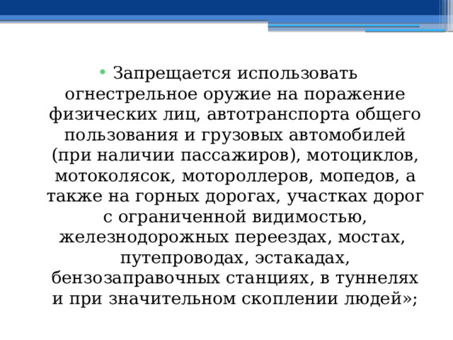 Запрещается использовать огнестрельное оружие на поражение физических лиц, автотранспорта общего пользования и грузовых автомобилей (при наличии пассажиров), мотоциклов, мотоколясок, мотороллеров, мопедов, а также на горных дорогах, участках дорог с ограниченной видимостью, железнодорожных переездах, мостах, путепроводах, эстакадах, бензозаправочных станциях, в туннелях и при значительном скоплении людей»; 