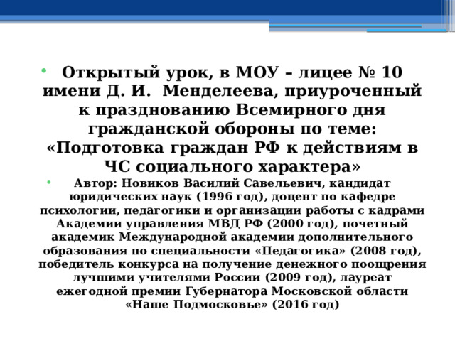 Открытый урок, в МОУ – лицее № 10 имени Д. И. Менделеева, приуроченный к празднованию Всемирного дня гражданской обороны по теме: «Подготовка граждан РФ к действиям в ЧС социального характера» Автор: Новиков Василий Савельевич, кандидат юридических наук (1996 год), доцент по кафедре психологии, педагогики и организации работы с кадрами Академии управления МВД РФ (2000 год), почетный академик Международной академии дополнительного образования по специальности «Педагогика» (2008 год), победитель конкурса на получение денежного поощрения лучшими учителями России (2009 год), лауреат ежегодной премии Губернатора Московской области «Наше Подмосковье» (2016 год) 