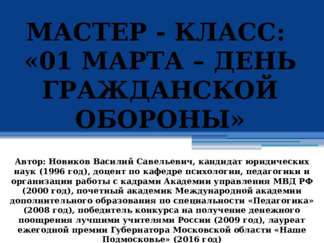 МАСТЕР - КЛАСС: «01 МАРТА – ДЕНЬ ГРАЖДАНСКОЙ ОБОРОНЫ »            Автор: Новиков Василий Савельевич, кандидат юридических наук (1996 год), доцент по кафедре психологии, педагогики и организации работы с кадрами Академии управления МВД РФ (2000 год), почетный академик Международной академии дополнительного образования по специальности «Педагогика» (2008 год), победитель конкурса на получение денежного поощрения лучшими учителями России (2009 год), лауреат ежегодной премии Губернатора Московской области «Наше Подмосковье» (2016 год) 