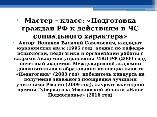 Мастер - класс: « Подготовка граждан РФ к действиям в ЧС социального характера» Автор: Новиков Василий Савельевич, кандидат юридических наук (1996 год), доцент по кафедре психологии, педагогики и организации работы с кадрами Академии управления МВД РФ (2000 год), почетный академик Международной академии дополнительного образования по специальности «Педагогика» (2008 год), победитель конкурса на получение денежного поощрения лучшими учителями России (2009 год), лауреат ежегодной премии Губернатора Московской области «Наше Подмосковье» (2016 год) 