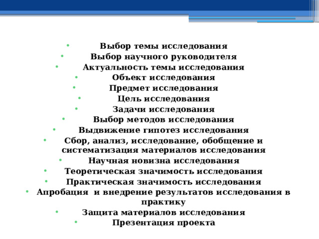 Выбор темы исследования Выбор научного руководителя Актуальность темы исследования Объект исследования Предмет исследования Цель исследования Задачи исследования Выбор методов исследования Выдвижение гипотез исследования Сбор, анализ, исследование, обобщение и систематизация материалов исследования Научная новизна исследования Теоретическая значимость исследования Практическая значимость исследования Апробация и внедрение результатов исследования в практику Защита материалов исследования Презентация проекта 