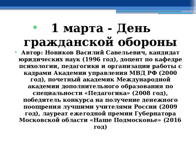 1 марта - День гражданской обороны Автор: Новиков Василий Савельевич, кандидат юридических наук (1996 год), доцент по кафедре психологии, педагогики и организации работы с кадрами Академии управления МВД РФ (2000 год), почетный академик Международной академии дополнительного образования по специальности «Педагогика» (2008 год), победитель конкурса на получение денежного поощрения лучшими учителями России (2009 год), лауреат ежегодной премии Губернатора Московской области «Наше Подмосковье» (2016 год) 