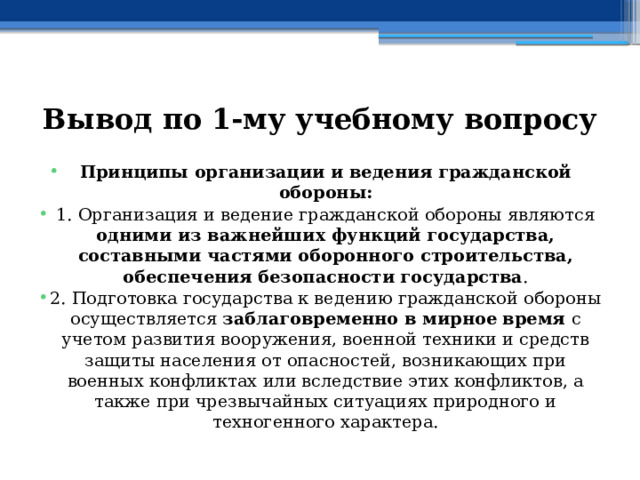 Вывод по  1-му учебному вопросу Принципы организации и ведения гражданской обороны: 1. Организация и ведение гражданской обороны являются одними из важнейших функций государства, составными частями оборонного строительства, обеспечения безопасности государства . 2. Подготовка государства к ведению гражданской обороны осуществляется заблаговременно в мирное время с учетом развития вооружения, военной техники и средств защиты населения от опасностей, возникающих при военных конфликтах или вследствие этих конфликтов, а также при чрезвычайных ситуациях природного и техногенного характера. 