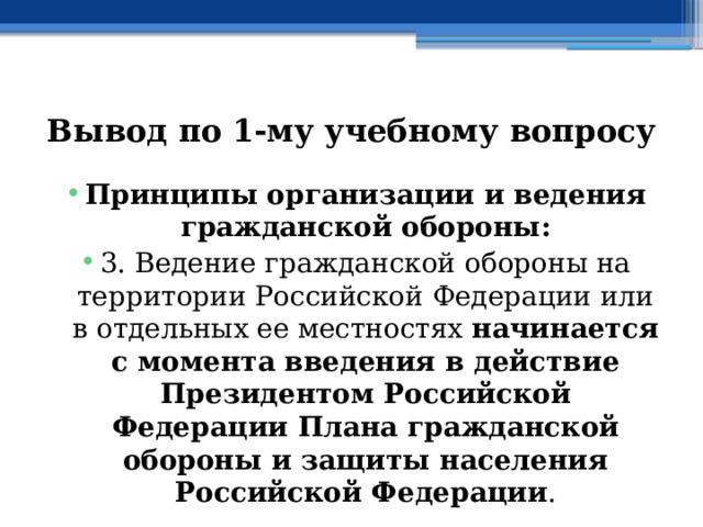 Вывод по  1-му учебному вопросу Принципы организации и ведения гражданской обороны: 3. Ведение гражданской обороны на территории Российской Федерации или в отдельных ее местностях начинается с момента введения в действие Президентом Российской Федерации Плана гражданской обороны и защиты населения Российской Федерации . 