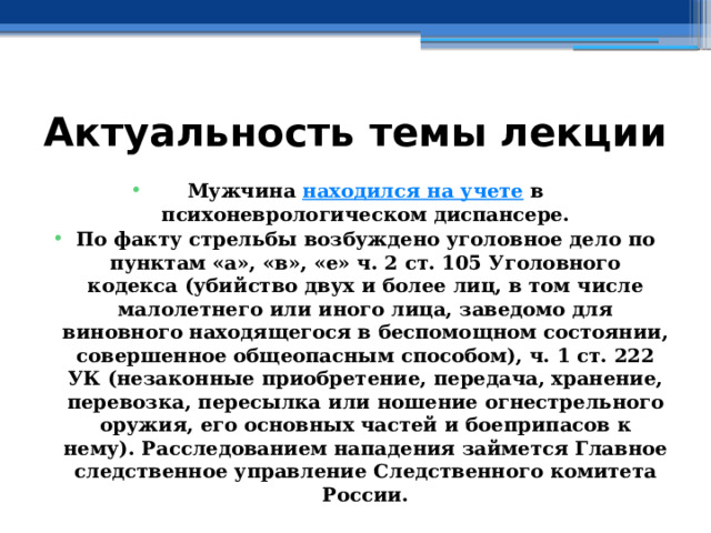 Актуальность темы лекции Мужчина  находился на учете  в психоневрологическом диспансере. По факту стрельбы возбуждено уголовное дело по пунктам «а», «в», «е» ч. 2 ст. 105 Уголовного кодекса (убийство двух и более лиц, в том числе малолетнего или иного лица, заведомо для виновного находящегося в беспомощном состоянии, совершенное общеопасным способом), ч. 1 ст. 222 УК (незаконные приобретение, передача, хранение, перевозка, пересылка или ношение огнестрельного оружия, его основных частей и боеприпасов к нему). Расследованием нападения займется Главное следственное управление Следственного комитета России. 