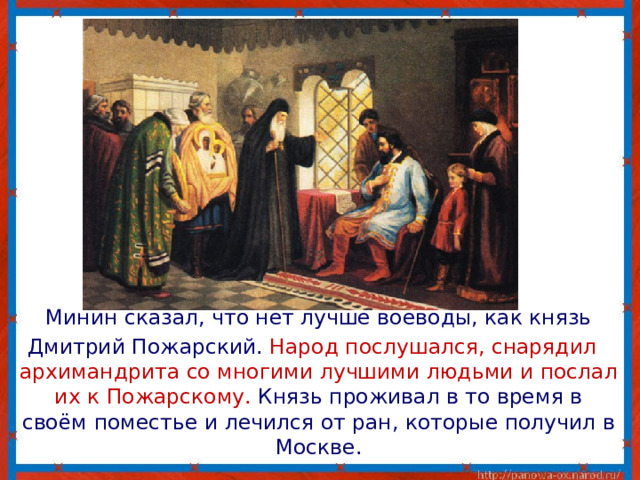  Минин сказал, что нет лучше воеводы, как князь  Дмитрий Пожарский. Народ послушался, снарядил архимандрита со многими лучшими людьми и послал их к Пожарскому. Князь проживал в то время в своём поместье и лечился от ран, которые получил в Москве. 