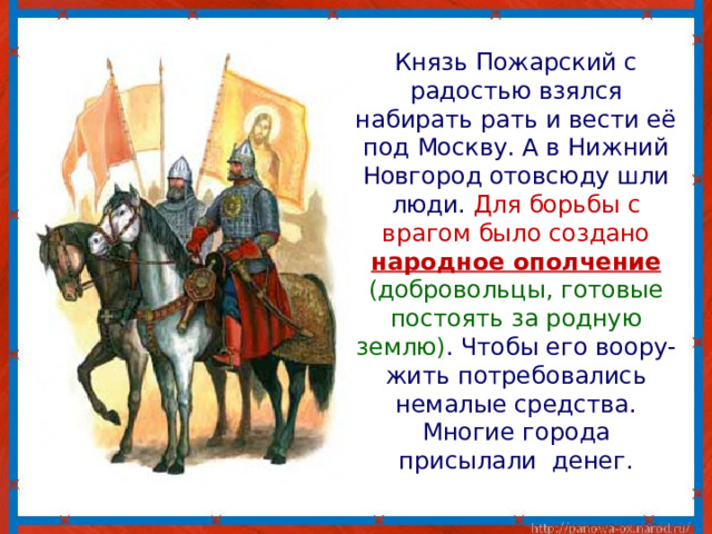  Князь Пожарский с радостью взялся набирать рать и вести её под Москву. А в Нижний Новгород отовсюду шли люди. Для борьбы с врагом было создано народное ополчение  (добровольцы, готовые постоять за родную землю) .  Чтобы его воору-жить потребовались немалые средства. Многие города присылали денег. 