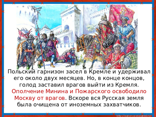  Польский гарнизон засел в Кремле и удерживал его около двух месяцев. Но, в конце концов, голод заставил врагов выйти из Кремля. Ополчение Минина и Пожарского освободило Москву от врагов . Вскоре вся Русская земля была очищена от иноземных захватчиков. 