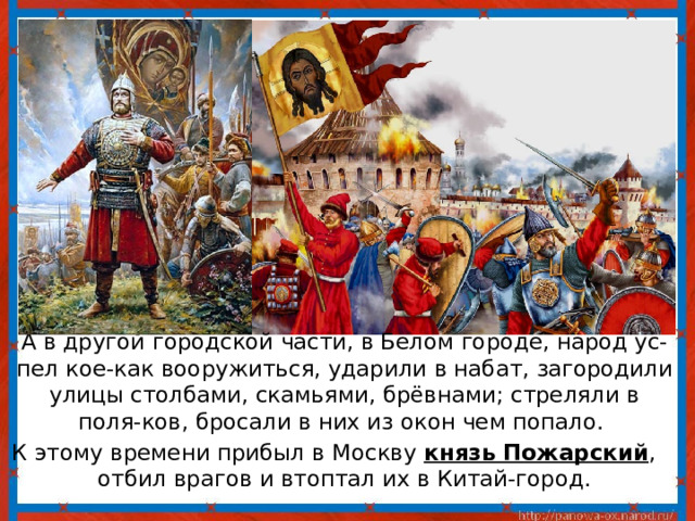  А в другой городской части, в Белом городе, народ ус-пел кое-как вооружиться, ударили в набат, загородили улицы столбами, скамьями, брёвнами; стреляли в поля-ков, бросали в них из окон чем попало. К этому времени прибыл в Москву князь Пожарский , отбил врагов и втоптал их в Китай-город. 