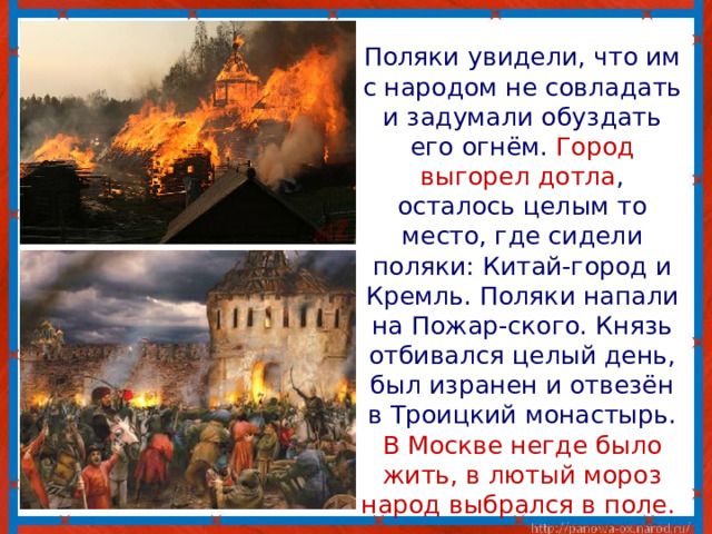  Поляки увидели, что им с народом не совладать и задумали обуздать его огнём. Город выгорел дотла , осталось целым то место, где сидели поляки: Китай-город и Кремль. Поляки напали на Пожар-ского. Князь отбивался целый день, был изранен и отвезён в Троицкий монастырь. В Москве негде было жить, в лютый мороз народ выбрался в поле. 