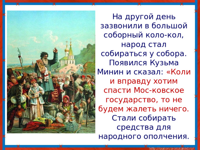  На другой день зазвонили в большой соборный коло-кол, народ стал собираться у собора. Появился Кузьма Минин и сказал: «Коли и вправду хотим спасти Мос-ковское государство, то не будем жалеть ничего. Стали собирать средства для народного ополчения. 