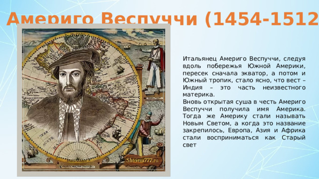 Америго Веспуччи (1454-1512) Итальянец Америго Веспуччи, следуя вдоль побережья Южной Америки, пересек сначала экватор, а потом и Южный тропик, стало ясно, что вест – Индия – это часть неизвестного материка. Вновь открытая суша в честь Америго Веспуччи получила имя Америка. Тогда же Америку стали называть Новым Светом, а когда это название закрепилось, Европа, Азия и Африка стали восприниматься как Старый свет . 