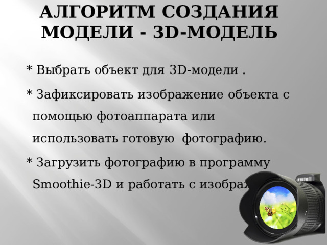 Алгоритм создания модели - 3D-модель    * Выбрать объект для  3D-модели .  * Зафиксировать изображение объекта с помощью фотоаппарата или использовать готовую фотографию.  * Загрузить фотографию в программу Smoothie-3D и работать с изображением. 