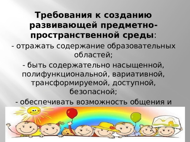 Требования к созданию развивающей предметно-пространственной среды : - отражать содержание образовательных областей; - быть содержательно насыщенной, полифункциональной, вариативной, трансформируемой, доступной, безопасной; - обеспечивать возможность общения и совместной деятельности детей и взрослых, реализацию различных образовательных программ, учёт возрастных особенностей детей.    