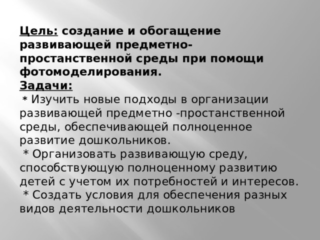  Цель: создание и обогащение развивающей предметно-простанственной среды при помощи фотомоделирования.  Задачи:  * Изучить новые подходы в организации развивающей предметно -простанственной среды, обеспечивающей полноценное развитие дошкольников.  * Организовать развивающую среду, способствующую полноценному развитию детей с учетом их потребностей и интересов.  * Создать условия для обеспечения разных видов деятельности дошкольников    