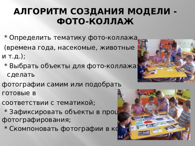 Алгоритм создания модели - фото-коллаж    * Определить тематику фото-коллажа  (времена года, насекомые, животные и т.д.);  * Выбрать объекты для фото-коллажа: сделать фотографии самим или подобрать готовые в соответствии с тематикой;  * Зафиксировать объекты в процессе фотографирования;  * Скомпоновать фотографии в коллаж 