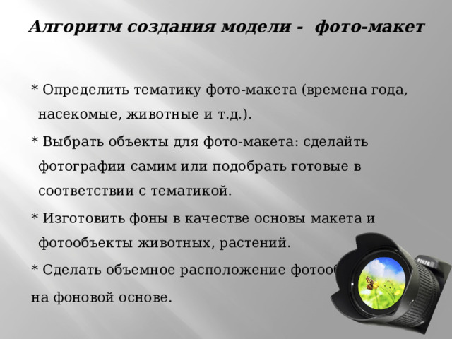 Алгоритм создания модели - фото-макет    * Определить тематику фото-макета (времена года, насекомые, животные и т.д.).  * Выбрать объекты для фото-макета: сделайть фотографии самим или подобрать готовые в соответствии с тематикой.  * Изготовить фоны в качестве основы макета и фотообъекты животных, растений.  * Сделать объемное расположение фотообъектов  на фоновой основе. 