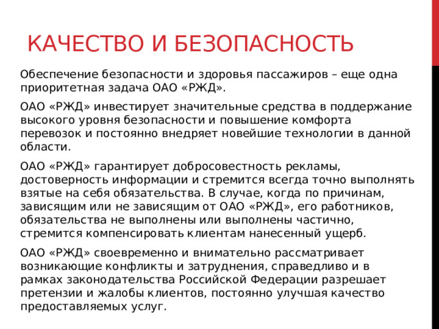 Качество и безопасность Обеспечение безопасности и здоровья пассажиров – еще одна приоритетная задача ОАО «РЖД». ОАО «РЖД» инвестирует значительные средства в поддержание высокого уровня безопасности и повышение комфорта перевозок и постоянно внедряет новейшие технологии в данной области. ОАО «РЖД» гарантирует добросовестность рекламы, достоверность информации и стремится всегда точно выполнять взятые на себя обязательства. В случае, когда по причинам, зависящим или не зависящим от ОАО «РЖД», его работников, обязательства не выполнены или выполнены частично, стремится компенсировать клиентам нанесенный ущерб. ОАО «РЖД» своевременно и внимательно рассматривает возникающие конфликты и затруднения, справедливо и в рамках законодательства Российской Федерации разрешает претензии и жалобы клиентов, постоянно улучшая качество предоставляемых услуг. 