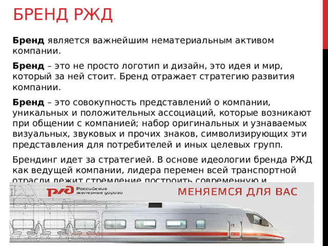 Бренд РЖД Бренд является важнейшим нематериальным активом компании. Бренд – это не просто логотип и дизайн, это идея и мир, который за ней стоит. Бренд отражает стратегию развития компании. Бренд – это совокупность представлений о компании, уникальных и положительных ассоциаций, которые возникают при общении с компанией; набор оригинальных и узнаваемых визуальных, звуковых и прочих знаков, символизирующих эти представления для потребителей и иных целевых групп. Брендинг идет за стратегией. В основе идеологии бренда РЖД как ведущей компании, лидера перемен всей транспортной отрасли лежит стремление построить современную и инновационную транспортную компанию, развиваться, переходя на новый уровень ведения бизнеса. 
