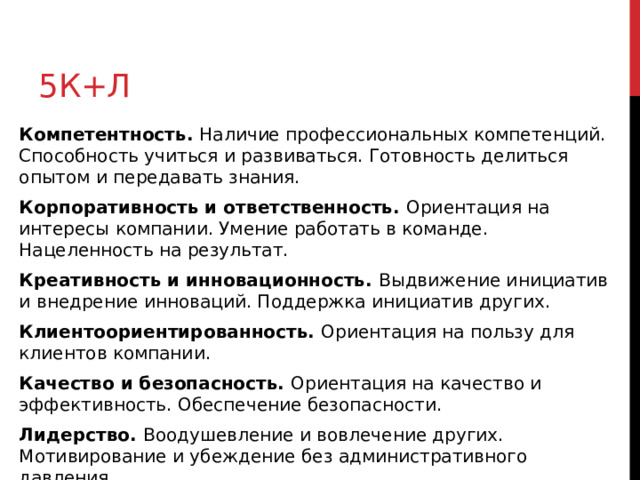 5к+л Компетентность. Наличие профессиональных компетенций. Способность учиться и развиваться. Готовность делиться опытом и передавать знания. Корпоративность и ответственность. Ориентация на интересы компании. Умение работать в команде. Нацеленность на результат. Креативность и инновационность. Выдвижение инициатив и внедрение инноваций. Поддержка инициатив других. Клиентоориентированность. Ориентация на пользу для клиентов компании. Качество и безопасность. Ориентация на качество и эффективность. Обеспечение безопасности. Лидерство. Воодушевление и вовлечение других. Мотивирование и убеждение без административного давления. 