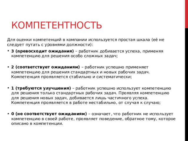 Компетентность Для оценки компетенций в компании используется простая шкала (её не следует путать с уровнями должности): 3 (превосходит ожидания) – работник добивается успеха, применяя компетенцию для решения особо сложных задач;   2 (соответствует ожиданиям) – работник успешно применяет компетенцию для решения стандартных и новых рабочих задач. Компетенция проявляется стабильно и систематически;    1 (требуются улучшения) – работник успешно использует компетенцию для решения только стандартных рабочих задач. Проявляя компетенцию для решения новых задач, добивается лишь частичного успеха. Компетенция проявляется в работе нестабильно, от случая к случаю;    0 (не соответствует ожиданиям) – означает, что работник не использует компетенцию в своей работе, проявляет поведение, обратное тому, которое описано в компе­тенции.   