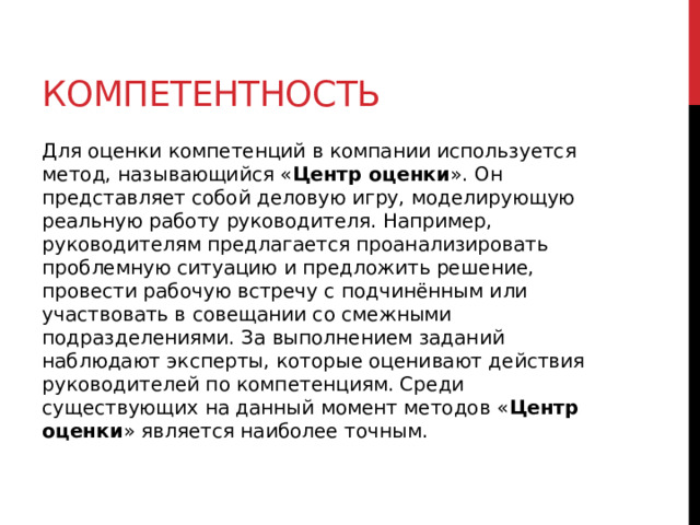 Компетентность Для оценки компетенций в компании используется метод, называющийся « Центр оценки ». Он представляет собой деловую игру, моделирующую реальную работу руководителя. Например, руководителям предлагается проанализировать проблемную ситуацию и предложить решение, провести рабочую встречу с подчинённым или участвовать в совещании со смежными подразделениями. За выполнением заданий наблюдают эксперты, которые оценивают действия руководителей по компетенциям. Среди существующих на данный момент методов « Центр оценки » является наиболее точным.    