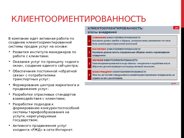 Клиентоориентированность В компании идет активная работа по созданию клиентоориентированной системы продаж услуг на основе: Развития института менеджеров по работе с клиентами; Оказания услуг по принципу «одного окна», создание единого call-центра; Обеспечения постоянной «обратной связи» с потребителями транспортных услуг; Формирования центров маркетинга и продвижения услуг; Разработки отраслевых стандартов взаимодействия с клиентами; Разработки подходов к формированию конкурентоспособной системы тарифообразования на услуги, нерегулируемые государством; Активного продвижения услуг холдинга «РЖД» в сети Интернет. 