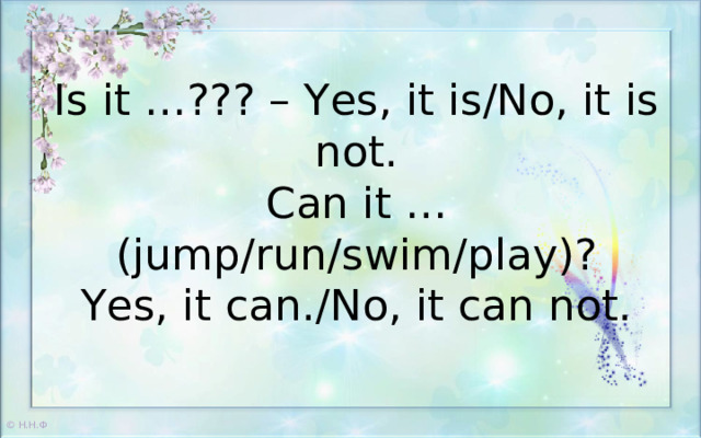 Is it …??? – Yes, it is/No, it is not.  Can it … (jump/run/swim/play)?  Yes, it can./No, it can not.    