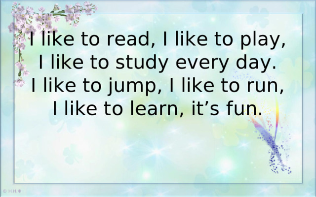 I like to read, I like to play,  I like to study every day.  I like to jump, I like to run,  I like to learn, it’s fun.   