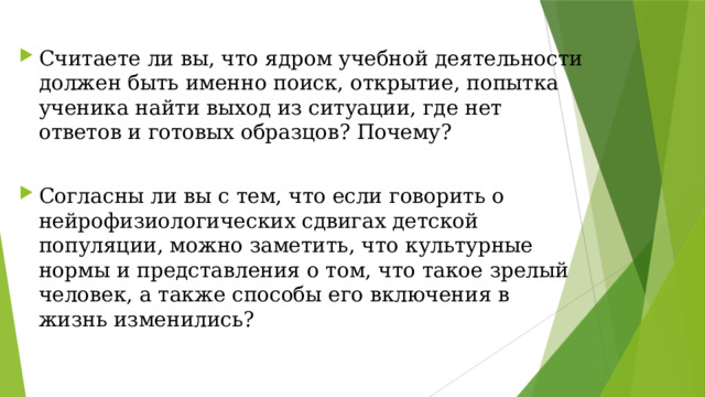 Считаете ли вы, что ядром учебной деятельности должен быть именно поиск, открытие, попытка ученика найти выход из ситуации, где нет ответов и готовых образцов? Почему? Согласны ли вы с тем, что если говорить о нейрофизиологических сдвигах детской популяции, можно заметить, что культурные нормы и представления о том, что такое зрелый человек, а также способы его включения в жизнь изменились?   