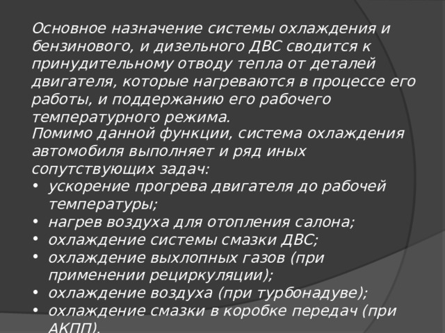 Основное назначение системы охлаждения и бензинового, и дизельного ДВС сводится к принудительному отводу тепла от деталей двигателя, которые нагреваются в процессе его работы, и поддержанию его рабочего температурного режима. Помимо данной функции, система охлаждения автомобиля выполняет и ряд иных сопутствующих задач: ускорение прогрева двигателя до рабочей температуры; нагрев воздуха для отопления салона; охлаждение системы смазки ДВС; охлаждение выхлопных газов (при применении рециркуляции); охлаждение воздуха (при турбонадуве); охлаждение смазки в коробке передач (при АКПП). 