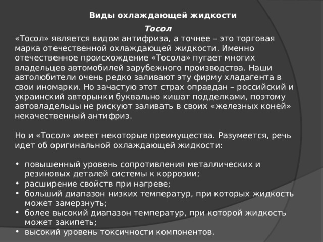 Виды охлаждающей жидкости Тосол «Тосол» является видом антифриза, а точнее – это торговая марка отечественной охлаждающей жидкости. Именно отечественное происхождение «Тосола» пугает многих владельцев автомобилей зарубежного производства. Наши автолюбители очень редко заливают эту фирму хладагента в свои иномарки. Но зачастую этот страх оправдан – российский и украинский авторынки буквально кишат подделками, поэтому автовладельцы не рискуют заливать в своих «железных коней» некачественный антифриз. Но и «Тосол» имеет некоторые преимущества. Разумеется, речь идет об оригинальной охлаждающей жидкости: повышенный уровень сопротивления металлических и резиновых деталей системы к коррозии; расширение свойств при нагреве; больший диапазон низких температур, при которых жидкость может замерзнуть; более высокий диапазон температур, при которой жидкость может закипеть; высокий уровень токсичности компонентов. 