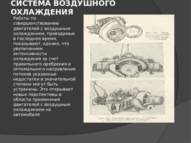 СИСТЕМА ВОЗДУШНОГО ОХЛАЖДЕНИЯ Работы по совершенствованию двигателей с воздушным охлаждением, проводимые в последнее время, показывают, однако, что увеличением интенсивности охлаждения за счет правильного оребрения и оптимального направления потоков указанные недостатки в значительной степени могут быть устранены. Это открывает новые перспективы в области применения двигателей с воздушным охлаждением на автомобиля 