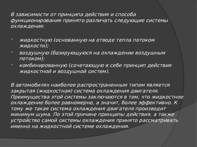 В зависимости от принципа действия и способа функционирования принято различать следующие системы охлаждения:  жидкостную (основанную на отводе тепла потоком жидкости); воздушную (базирующуюся на охлаждении воздушным потоком); комбинированную (сочетающую в себе принцип действия жидкостной и воздушной систем).  В автомобилях наиболее распространенным типом является закрытая (жидкостная) система охлаждения двигателя. Преимущества этой системы заключаются в том, что жидкостное охлаждение более равномерно, а значит, более эффективно. К тому же такая система охлаждения двигателя производит минимум шума. По этой причине принципы действия, а также устройство самой системы охлаждения принято рассматривать именно на жидкостной системе охлаждения. 