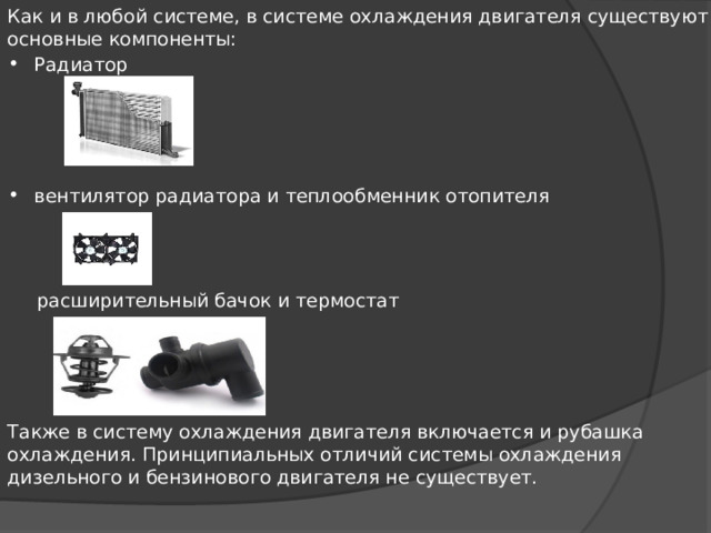 Как и в любой системе, в системе охлаждения двигателя существуют основные компоненты: Радиатор вентилятор радиатора и теплообменник отопителя  расширительный бачок и термостат Также в систему охлаждения двигателя включается и рубашка охлаждения. Принципиальных отличий системы ох­лаж­де­ния дизельного и бензинового двигателя не существует. 