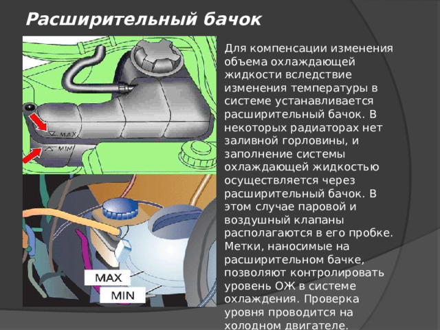 Расширительный бачок Для компенсации изменения объема охлаждающей жидкости вследствие изменения температуры в системе устанавливается расширительный бачок. В некоторых радиаторах нет заливной горловины, и заполнение системы охлаждающей жидкостью осуществляется через расширительный бачок. В этом случае паровой и воздушный клапаны располагаются в его пробке. Метки, наносимые на расширительном бачке, позволяют контролировать уровень ОЖ в системе охлаждения. Проверка уровня проводится на холодном двигателе. 