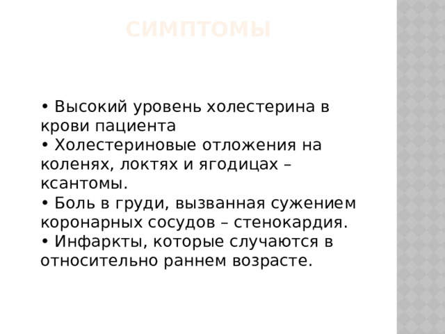 Симптомы   • Высокий уровень холестерина в крови пациента   • Холестериновые отложения на коленях, локтях и ягодицах – ксантомы.   • Боль в груди, вызванная сужением коронарных сосудов – стенокардия.   • Инфаркты, которые случаются в относительно раннем возрасте.    