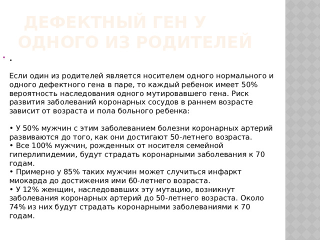   Дефектный ген у одного из родителей .     Если один из родителей является носителем одного нормального и одного дефектного гена в паре, то каждый ребенок имеет 50% вероятность наследования одного мутировавшего гена. Риск развития заболеваний коронарных сосудов в раннем возрасте зависит от возраста и пола больного ребенка:    • У 50% мужчин с этим заболеванием болезни коронарных артерий развиваются до того, как они достигают 50-летнего возраста.   • Все 100% мужчин, рожденных от носителя семейной гиперлипидемии, будут страдать коронарными заболевания к 70 годам.   • Примерно у 85% таких мужчин может случиться инфаркт миокарда до достижения ими 60-летнего возраста.   • У 12% женщин, наследовавших эту мутацию, возникнут заболевания коронарных артерий до 50-летнего возраста. Около 74% из них будут страдать коронарными заболеваниями к 70 годам.    