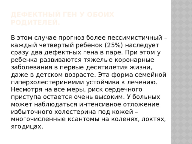 Дефектный ген у обоих родителей.       В этом случае прогноз более пессимистичный – каждый четвертый ребенок (25%) наследует сразу два дефектных гена в паре. При этом у ребенка развиваются тяжелые коронарные заболевания в первые десятилетия жизни, даже в детском возрасте. Эта форма семейной гиперхолестеринемии устойчива к лечению. Несмотря на все меры, риск сердечного приступа остается очень высоким. У больных может наблюдаться интенсивное отложение избыточного холестерина под кожей – многочисленные ксантомы на коленях, локтях, ягодицах.    