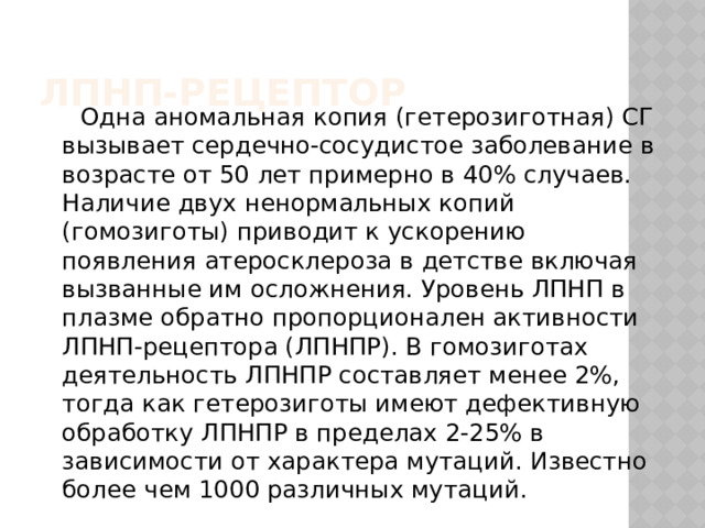 ЛПНП-рецептор    Одна аномальная копия (гетерозиготная) СГ вызывает сердечно-сосудистое заболевание в возрасте от 50 лет примерно в 40% случаев. Наличие двух ненормальных копий (гомозиготы) приводит к ускорению появления атеросклероза в детстве включая вызванные им осложнения. Уровень ЛПНП в плазме обратно пропорционален активности ЛПНП-рецептора (ЛПНПР). В гомозиготах деятельность ЛПНПР составляет менее 2%, тогда как гетерозиготы имеют дефективную обработку ЛПНПР в пределах 2-25% в зависимости от характера мутаций. Известно более чем 1000 различных мутаций.  