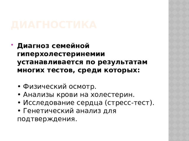 Диагностика  Диагноз семейной гиперхолестеринемии устанавливается по результатам многих тестов, среди которых:     • Физический осмотр.   • Анализы крови на холестерин.   • Исследование сердца (стресс-тест).   • Генетический анализ для подтверждения.    