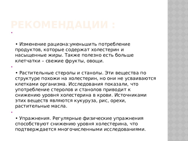 Рекомендации :    • Изменение рациона:уменьшить потребление продуктов, которые содержат холестерин и насыщенные жиры. Также полезно есть больше клетчатки – свежие фрукты, овощи.    • Растительные стеролы и станолы. Эти вещества по структуре похожи на холестерин, но они не усваиваются клетками организма. Исследования показали, что употребление стеролов и станолов приводит к снижению уровня холестерина в крови. Источниками этих веществ являются кукуруза, рис, орехи, растительные масла.   • Упражнения. Регулярные физические упражнения способствуют снижению уровня холестерина, что подтверждается многочисленными исследованиями.  