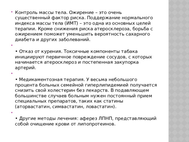 Контроль массы тела. Ожирение – это очень существенный фактор риска. Поддержание нормального индекса массы тела (ИМТ) – это одна из основных целей терапии. Кроме снижения риска атеросклероза, борьба с ожирением поможет уменьшить вероятность сахарного диабета и других заболеваний.   • Отказ от курения. Токсичные компоненты табака инициируют первичное повреждение сосудов, с которых начинается атеросклероз и постепенная закупорка артерий.   • Медикаментозная терапия. У весьма небольшого процента больных семейной гиперлипидемией получается снизить свой холестерин без лекарств. В подавляющем большинстве случаев больным нужен постоянный прием специальных препаратов, таких как статины (аторвастатин, симвастатин, ловастатин).    • Другие методы лечения: аферез ЛПНП, представляющий собой очищение крови от липопротеинов. 