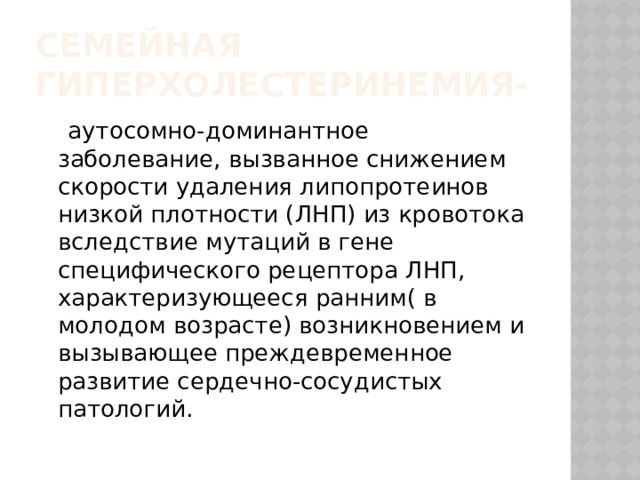 Семейная гиперхолестеринемия-   аутосомно-доминантное заболевание, вызванное снижением скорости удаления липопротеинов низкой плотности (ЛНП) из кровотока вследствие мутаций в гене специфического рецептора ЛНП, характеризующееся ранним( в молодом возрасте) возникновением и вызывающее преждевременное развитие сердечно-сосудистых патологий. 
