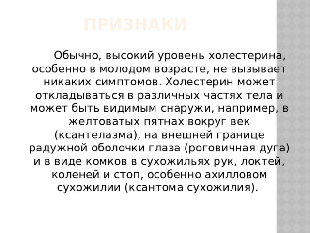Признаки          Обычно, высокий уровень холестерина, особенно в молодом возрасте, не вызывает никаких симптомов. Холестерин может откладываться в различных частях тела и может быть видимым снаружи, например, в желтоватых пятнах вокруг век (ксантелазма), на внешней границе радужной оболочки глаза (роговичная дуга) и в виде комков в сухожильях рук, локтей, коленей и стоп, особенно ахилловом сухожилии (ксантома сухожилия).  