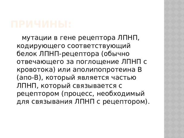 Причины:  мутации в гене рецептора ЛПНП, кодирующего соответствующий белок ЛПНП-рецептора (обычно отвечающего за поглощение ЛПНП с кровотока) или аполипопротеина В (апо-В), который является частью ЛПНП, который связывается с рецептором (процесс, необходимый для связывания ЛПНП с рецептором). 