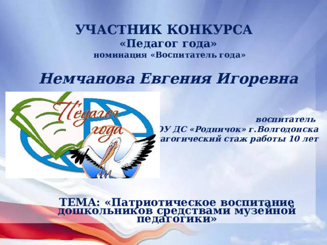 УЧАСТНИК КОНКУРСА «Педагог года»  номинация «Воспитатель года» Немчанова Евгения Игоревна    воспитатель МБДОУ ДС «Родничок» г.Волгодонска  педагогический стаж работы 10 лет ТЕМА: «Патриотическое воспитание дошкольников средствами музейной педагогики» 