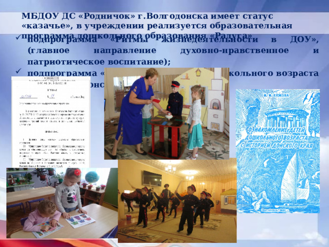 МБДОУ ДС «Родничок» г.Волгодонска имеет статус «казачье», в учреждении реализуется образовательная программа дошкольного образования «Радуга» подпрограмма «Ритмы жизнедеятельности в ДОУ», (главное направление духовно-нравственное и патриотическое воспитание); подпрограмма «Ознакомление детей дошкольного возраста с историей донского края»; 