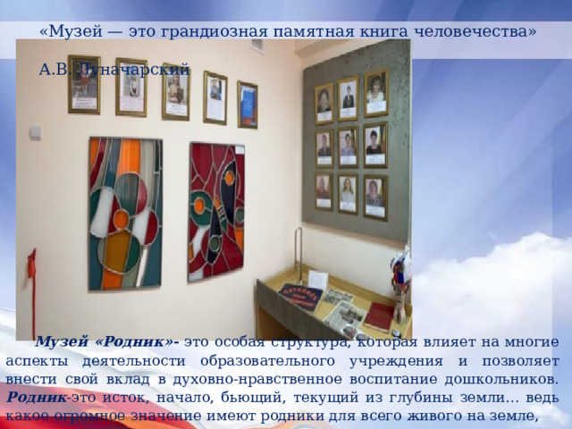 «Музей — это грандиозная памятная книга человечества»  А.В. Луначарский Музей «Родник»- это особая структура, которая влияет на многие аспекты деятельности образовательного учреждения и позволяет внести свой вклад в духовно-нравственное воспитание дошкольников. Родник -это и сток, начало, бьющий, текущий из глубины земли… ведь какое огромное значение имеют родники для всего живого на земле, это слово очень созвучно с названием нашего учреждения. 